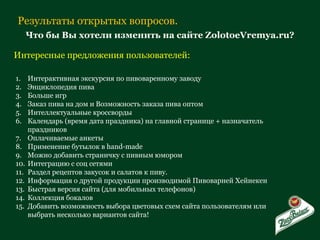 Результаты открытых вопросов. Что бы Вы хотели изменить на сайте ZolotoeVremya.ru? Интересные предложения пользователей: Интерактивная экскурсия по пивоваренному заводу Энциклопедия пива Больше игр Заказ пива на дом и Возможность заказа пива оптом Интеллектуальные кроссворды Календарь (время дата праздника) на главной странице + назначатель праздников Оплачиваемые анкеты Применение бутылок в  hand-made Можно добавить страничку с пивным юмором Интеграцию с соц сетями Раздел рецептов закусок и салатов к пиву. Информация о другой продукции производимой Пивоварней Хейнекен Быстрая версия сайта (для мобильных телефонов) Коллекция бокалов Добавить возможность выбора цветовых схем сайта пользователям или выбрать несколько вариантов сайта! 