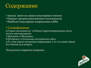 Содержание Анализ  анкет по самым популярным ответам Портрет среднестатистического пользователя Наиболее популярные направления хобби Спецификация Старые пользователи  vs  Новые (зарегистрированные после начала анкетирования). Мужчины  vs  Женщины. ЦА бренда  vs  Остальные пользователи сайта. Те, кому важна экспертная информация, и те, кто ценит призы (по ответам на 9 вопрос). Результаты открытых вопросов 