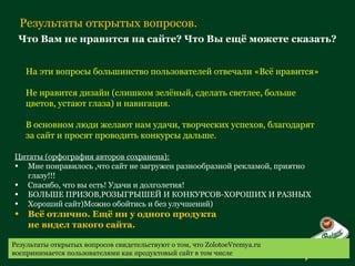 Результаты открытых вопросов. Что Вам не нравится на сайте? Что Вы ещё можете сказать? На эти вопросы большинство пользователей отвечали «Всё нравится»  Не нравится дизайн (слишком зелёный, сделать светлее, больше цветов, устают глаза) и навигация. В основном люди желают нам удачи, творческих успехов, благодарят за сайт и просят проводить конкурсы дальше. Цитаты (орфография авторов сохранена): Мне понравилось ,что сайт не загружен разнообразной рекламой, приятно глазу!!! Спасибо, что вы есть! Удачи и долголетия! БОЛЬШЕ ПРИЗОВ,РОЗЫГРЫШЕЙ И КОНКУРСОВ-ХОРОШИХ И РАЗНЫХ Хороший сайт)Можно обойтись и без улучшений) Всё отлично. Ещё ни у одного продукта  не видел такого сайта. Результаты открытых вопросов свидетельствуют о том, что  ZolotoeVremya.ru  воспринимается пользователями как продуктовый сайт в том числе 