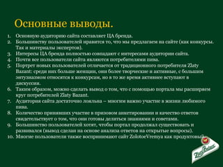 Основные выводы. Основную аудиторию сайта составляет ЦА бренда. Большинству пользователей нравится то, что мы предлагаем на сайте (как конкурсы. Так и материалы экспертов). Интересы ЦА бренда полностью совпадают с интересами аудитории сайта. Почти все пользователи сайта являются потребителями пива. Портрет новых пользователей отличается от традиционного потребителя  Zlaty Bazant:  среди них больше женщин, они более творческие и активные, с большим энтузиазмом относятся к конкурсам, но в то же время активнее вступают в дискуссии. Таким образом, можно сделать вывод о том, что с помощью портала мы расширяем круг потребителей  Zlaty Bazant. Аудитория сайта достаточно лояльна – многим важно участие в жизни любимого пива. Количество принявших участие в призовом анкетировании и качество ответов свидетельствует о том, что они готовы делиться знаниями и советами. Большинство пользователей хотят, чтобы портал продолжал существовать и развивался (вывод сделан на основе анализа ответов на открытые вопросы). Многие пользователи также воспринимают сайт  ZolotoeVremya  как продуктовый. 