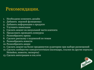 Рекомендации. Необходимо изменить дизайн Добавить  игровой функционал Добавить информацию о продукте  Улучшить навигацию Сделать акцент на визуальной части контента Продолжать проводить конкурсы Разнообразить призы Сделать рассылку с подпиской по темам Разнообразить новости Разнообразить акции Сделать акцент на более продвинутую аудиторию при выборе размещений Сделать сообщество самодостаточным (календарь, ссылки на другие порталы  Heineken,  новости, эксперты) Сделать интеграцию в соц сети  