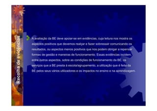 Recolha de evidências



                        A avaliação da BE deve apoiar-se em evidências, cuja leitura nos mostra os
                        aspectos positivos que devemos realçar e fazer sobressair comunicando os
                        resultados, ou aspectos menos positivos que nos podem obrigar a repensar
                        formas de gestão e maneiras de funcionamento. Essas evidências incidem,
                        entre outros aspectos, sobre as condições de funcionamento da BE, os
                        serviços que a BE presta à escola/agrupamento, a utilização que é feita da
                        BE pelos seus vários utilizadores e os impactos no ensino e na aprendizagem.
 
