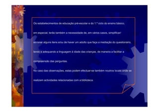 Os estabelecimentos de educação pré-escolar e do 1.º ciclo do ensino básico,


em especial, terão também a necessidade de, em vários casos, simplificar/


eliminar alguns itens e/ou de haver um adulto que faça a mediação do questionário,


lendo e adequando a linguagem à idade das crianças, de maneira a facilitar a


compreensão das perguntas.


No caso das observações, estas podem efectuar-se também noutros locais onde se


realizem actividades relacionadas com a biblioteca.
 