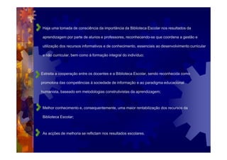 Haja uma tomada de consciência da importância da Biblioteca Escolar nos resultados da

aprendizagem por parte de alunos e professores, reconhecendo-se que coordena a gestão e

utilização dos recursos informativos e de conhecimento, essenciais ao desenvolvimento curricular

e não curricular, bem como à formação integral do indivíduo;



Estreita a cooperação entre os docentes e a Biblioteca Escolar, sendo reconhecida como

promotora das competências à sociedade de informação e ao paradigma educacional

humanista, baseado em metodologias construtivistas da aprendizagem;



Melhor conhecimento e, consequentemente, uma maior rentabilização dos recursos da

Biblioteca Escolar;



As acções de melhoria se reflictam nos resultados escolares.
 