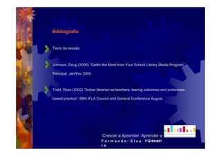 Bibliografia


Texto da sessão



Johnson, Doug (2005) “Gettin the Most from Your School Library Media Program”,

Principal. Jan/Fev 2005



Todd, Ross (2002) “Schoo librarian as teachers: learnig outcomes and evidences-

based practice”. 68th IFLA Council and General Conference August.




                             Crescer a Aprender, Aprender a
                             F o r m a n d a : E l s a FCrescer
                                                        errei
                             ra
 