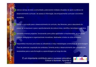 A Biblioteca Escolar enquanto estrutura pedagógica integrada   está ao serviço de toda a comunidade, potenciando múltiplas situações de apoio a práticas de

                                                               desenvolvimento curricular, de acesso à informação, de enriquecimento curricular e de âmbito

                                                               recreativo.



                                                               orienta a sua acção para o desenvolvimento do currículo, das literacias, para a descoberta do

                                                               prazer de ler/escrever e para o aprofundamento da cultura cívica, científica, tecnológica e artística.


                                                               concentra diversos projectos, funcionando como pólos aglutinador e impulsionador, ao promover

                                                               práticas pedagógicas e organizacionais inovadoras, destinadas a todos os ciclos de ensino.



                                                               Disponibiliza recursos para todos os utilizadores e induz metodologias construtivas da aprendizagem.

                                                               Para de potenciar a aquisição de conteúdos, fomenta ainda o desenvolvimento das competências

                                                               necessárias para a auto-formação e a aprendizagem ao longo da vida.



                                                                       É um importante contributo para o sucesso educativo
                                                                                                        Crescer a Aprender, Aprender a
                                                                                                                               Crescer
 