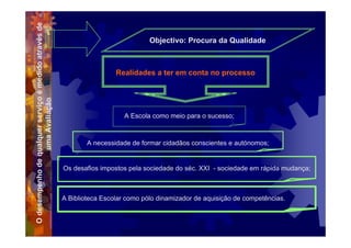 O desempenho de qualquer serviço é medido através de                               Objectivo: Procura da Qualidade



                                                                        Realidades a ter em conta no processo
                 uma Avaliação




                                                                           A Escola como meio para o sucesso;



                                                               A necessidade de formar cidadãos conscientes e autónomos;


                                                       Os desafios impostos pela sociedade do séc. XXI - sociedade em rápida mudança;



                                                       A Biblioteca Escolar como pólo dinamizador de aquisição de competências.
 