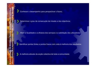 para a afirmação e reconhecimento do do seu papel mas também:
A auto-avaliação da Biblioteca Escolar permite não só contribuir
                                                                   Conhecer o desempenho para perspectivar o futuro;




                                                                   Determinar o grau de consecução da missão e dos objectivos;




                                                                   Aferir a Qualidade e a eficácia dos serviços e a satisfação dos utilizadores;




                                                                   Identificar pontos fortes e pontos fracos com vista à melhoria dos resultados;




                                                                   A melhoria através da acção colectiva de toda a comunidade;
 