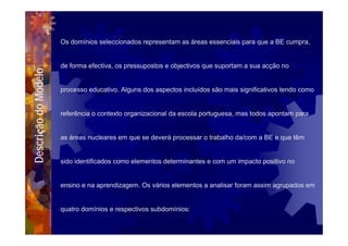 Os domínios seleccionados representam as áreas essenciais para que a BE cumpra,


                      de forma efectiva, os pressupostos e objectivos que suportam a sua acção no
Descrição do Modelo



                      processo educativo. Alguns dos aspectos incluídos são mais significativos tendo como


                      referência o contexto organizacional da escola portuguesa, mas todos apontam para


                      as áreas nucleares em que se deverá processar o trabalho da/com a BE e que têm


                      sido identificados como elementos determinantes e com um impacto positivo no


                      ensino e na aprendizagem. Os vários elementos a analisar foram assim agrupados em


                      quatro domínios e respectivos subdomínios:
 