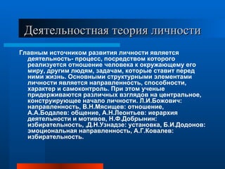 Деятельностная теория личности Главным источником развития личности является деятельность- процесс, посредством которого реализуется отношение человека к окружающему его миру, другим людям, задачам, которые ставит перед ними жизнь. Основными структурными элементами личности является направленность, способности, характер и самоконтроль. При этом ученые придерживаются различных взглядов на центральное, конструирующее начало личности. Л.И.Божович: направленность, В.Н.Мясищев: отношение, А.А.Бодалев: общение, А.Н.Леонтьев: иерархия деятельности и мотивов, Н.Ф.Добрынин: избирательность, ,Д.Н.Узнадзе: установка, Б.И.Додонов: эмоциональная направленность, А.Г.Ковалев: избирательность. 