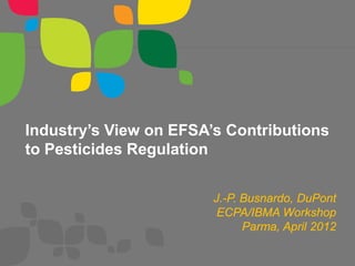 Industry’s View on EFSA’s Contributions
to Pesticides Regulation


                        J.-P. Busnardo, DuPont
                         ECPA/IBMA Workshop
                              Parma, April 2012
 