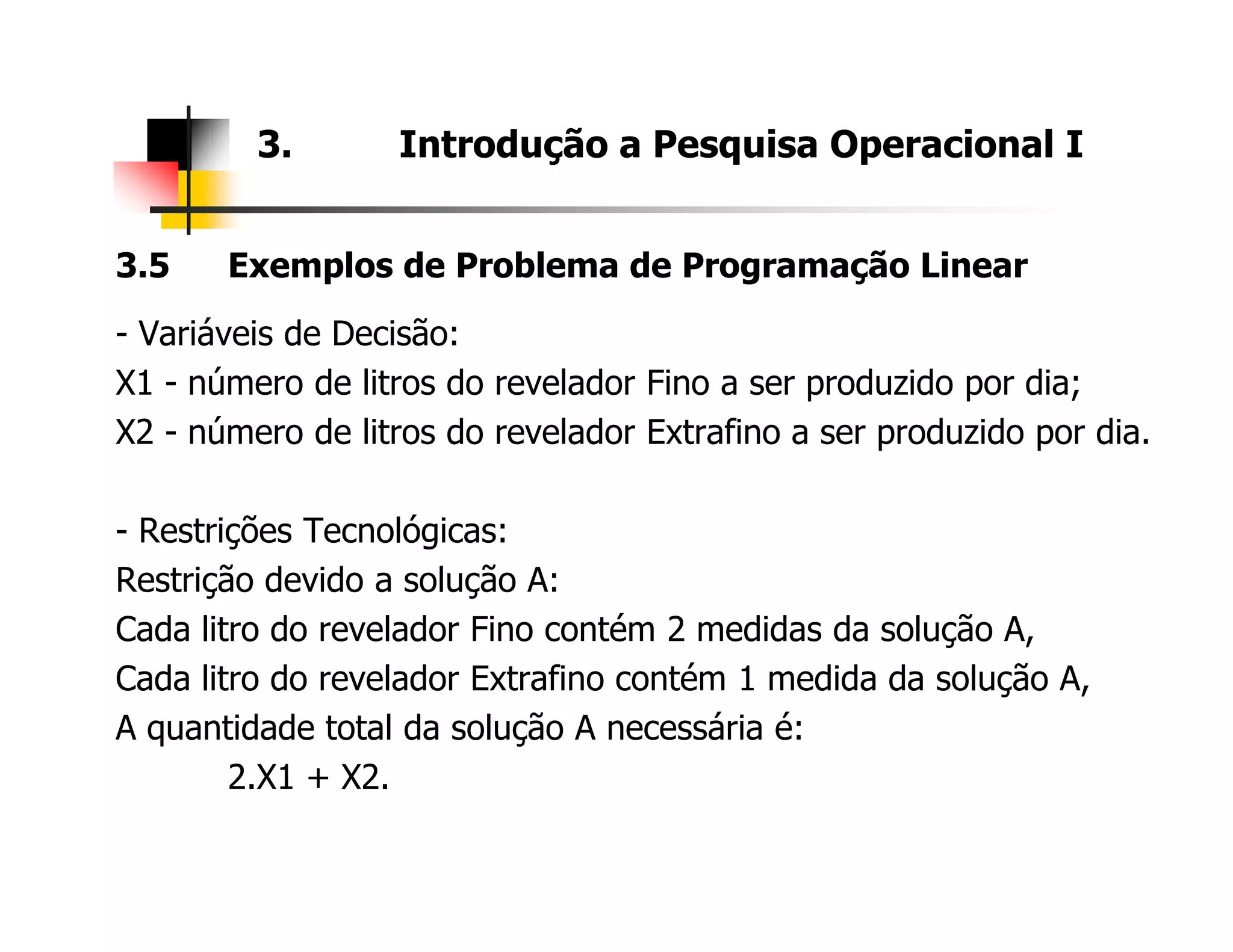3.5 Exemplos de Problema de Programação Linear
- Variáveis de Decisão:
X1 - número de litros do revelador Fino a ser produzido por dia;
X2 - número de litros do revelador Extrafino a ser produzido por dia.
3. Introdução a Pesquisa Operacional I
- Restrições Tecnológicas:
Restrição devido a solução A:
Cada litro do revelador Fino contém 2 medidas da solução A,
Cada litro do revelador Extrafino contém 1 medida da solução A,
A quantidade total da solução A necessária é:
2.X1 + X2.
 