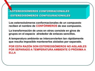 - ESTEREOISÓMEROS CONFORMACIONALES - ESTEREOISÓMEROS CONFIGURACIONALES 
Los estereoisómeros conformacionales de un compuesto reciben el nombre de CONFÓRMEROS de ese compuesto. La transformación de unos en otros consiste en giros de grupos en el espacio alrededor de enlaces sencillos. A temperatura ambiente se interconvierten tan rápidamente que resulta imposible mantenerlos aislados por separado. POR ESTA RAZÓN SON ESTEREOISÓMEROS NO AISLABLES POR SEPARADO A TEMPERATURA AMBIENTE O PRÓXIMA A ELLA  