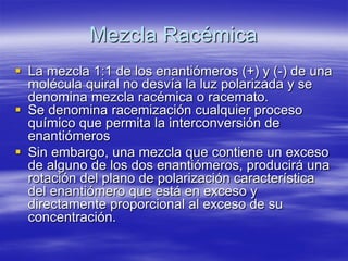 Mezcla Racémica 
 
La mezcla 1:1 de los enantiómeros (+) y (-) de una molécula quiral no desvía la luz polarizada y se denomina mezcla racémica o racemato. 
 
Se denomina racemización cualquier proceso químico que permita la interconversión de enantiómeros 
 
Sin embargo, una mezcla que contiene un exceso de alguno de los dos enantiómeros, producirá una rotación del plano de polarización característica del enantiómero que está en exceso y directamente proporcional al exceso de su concentración. 
 