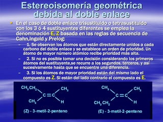 Estereoisomería geométrica debida al doble enlace 
 
En el caso de doble enlace trisustituido o tetrasustituido con los 3 ó 4 sustituyentes diferentes se emplea la denominación E, Z basada en las reglas de secuencia de Cahn,Ingold y Prelog: 
– 
1. Se observan los átomos que están directamente unidos a cada carbono del doble enlace y se establece un orden de prioridad. Un átomo de mayor número atómico recibe prioridad más alta. 
– 
2. Si no es posible tomar una decisión considerando los primeros átomos del sustituyente,se recurre a los segundos, terceros, y así sucesivamente hasta que se encuentre una diferencia. 
– 
3. Si los átomos de mayor prioridad están del mismo lado el compuesto es Z. Si están del lado contrario el compuesto es E.  