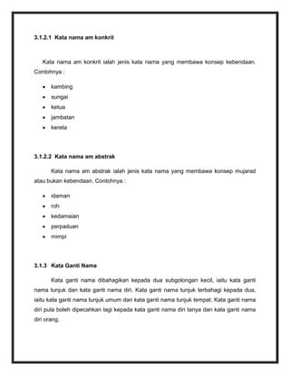 3.1.2.1 Kata nama am konkrit



   Kata nama am konkrit ialah jenis kata nama yang membawa konsep kebendaan.
Contohnya :

       kambing
       sungai
       ketua
       jambatan
       kereta




3.1.2.2 Kata nama am abstrak

       Kata nama am abstrak ialah jenis kata nama yang membawa konsep mujarad
atau bukan kebendaan. Contohnya :

       idaman
       roh
       kedamaian
       perpaduan
       mimpi




3.1.3 Kata Ganti Nama

       Kata ganti nama dibahagikan kepada dua subgolongan kecil, iaitu kata ganti
nama tunjuk dan kata ganti nama diri. Kata ganti nama tunjuk terbahagi kepada dua,
iaitu kata ganti nama tunjuk umum dan kata ganti nama tunjuk tempat. Kata ganti nama
diri pula boleh dipecahkan lagi kepada kata ganti nama diri tanya dan kata ganti nama
diri orang.
 