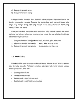 a) Kata ganti nama diri tanya
   b) Kata ganti nama diri orang



   Kata ganti nama diri tanya ialah jenis kata nama yang berfungsi menanyakan hal
benda, perkara atau manusia. Terdapat tiga bentuk kata ganti nama diri tanya, iaitu
siapa yang merujuk orang, apa yang merujuk benda atau perkara dan mana yang
merujuk benda dan orang.

   Kata ganti nama diri orang ialah jenis ganti nama yang merujuk manusia dan terdiri
daripada tiga kategori, iaitu orang pertama, orang kedua, dan orang ketiga. Contohnya
adalah seperti yang berikut :

   1. Kata ganti nama diri orang pertama : saya, aku, beta, patik, kami, kita
   2. Kata ganti nama diri orang kedua      : kamu, awak, engkau, anda
   3. Kata ganti nama diri orang ketiga    : ia, dia, beliau, mereka, -nya




   3.2 KATA KERJA



   Kata kerja ialah kata yang menyatakan perbuatan atau perlakuan tentang sesuatu
atau terhadap sesuatu. Perkataan-perkataan golongan kata kerja bahasa Melayu
terbahagi kepada 4 jenis, iaitu :

       Kata kerja transitif aktif
       Kata kerja transitif pasif
       Kata kerja tak transitif berpelengkap
       Kata kerja tak transitif tidak berpelengkap
 