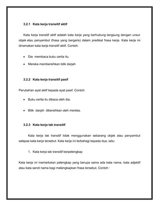 3.2.1 Kata kerja transitif aktif


   Kata kerja transitif aktif adalah kata kerja yang berhubung langsung dengan unsur
objek atau penyambut (frasa yang bergaris) dalam predikat frasa kerja. Kata kerja ini
dinamakan kata kerja transitif aktif. Contoh:


       Dia membaca buku cerita itu.

       Mereka membersihkan bilik darjah



   3.2.2 Kata kerja transitif pasif


Perubahan ayat aktif kepada ayat pasif. Contoh:

       Buku cerita itu dibaca oleh dia.


       Bilik darjah dibersihkan oleh mereka.



   3.2.3 Kata kerja tak transitif


       Kata kerja tak transitif tidak menggunakan sebarang objek atau penyambut
selepas kata kerja tersebut. Kata kerja ini terbahagi kepada dua, iaitu:


       1. Kata kerja tak transitif berpelengkap


Kata kerja ini memerlukan pelengkap yang berupa sama ada kata nama, kata adjektif
atau kata sendi nama bagi melengkapkan frasa tersebut. Contoh :
 