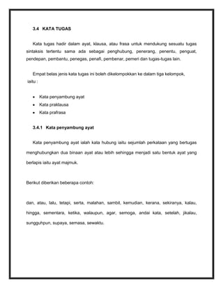 3.4 KATA TUGAS


   Kata tugas hadir dalam ayat, klausa, atau frasa untuk mendukung sesuatu tugas
sintaksis tertentu sama ada sebagai penghubung, penerang, penentu, penguat,
pendepan, pembantu, penegas, penafi, pembenar, pemeri dan tugas-tugas lain.


   Empat belas jenis kata tugas ini boleh dikelompokkan ke dalam tiga kelompok,
iaitu :


          Kata penyambung ayat
          Kata praklausa
          Kata prafrasa


   3.4.1 Kata penyambung ayat


   Kata penyambung ayat ialah kata hubung iaitu sejumlah perkataan yang bertugas

menghubungkan dua binaan ayat atau lebih sehingga menjadi satu bentuk ayat yang

berlapis iaitu ayat majmuk.



Berikut diberikan beberapa contoh:



dan, atau, lalu, tetapi, serta, malahan, sambil, kemudian, kerana, sekiranya, kalau,

hingga, sementara, ketika, walaupun, agar, semoga, andai kata, setelah, jikalau,

sungguhpun, supaya, semasa, sewaktu.
 