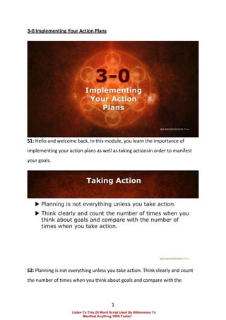 1
3-0 Implementing Your Action Plans
S1: Hello and welcome back. In this module, you learn the importance of
implementing your action plans as well as taking actionsin order to manifest
your goals.
S2: Planning is not everything unless you take action. Think clearly and count
the number of times when you think about goals and compare with the
Listen To This 20 Word Script Used By Billionaires To
Manifest Anything 100X Faster!
 