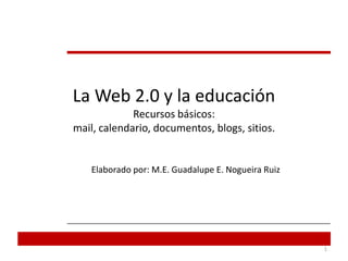 La Web 2.0 y la educaciónRecursos básicos:mail, calendario, documentos, blogs, sitios. Elaborado por: M.E. Guadalupe E. Nogueira Ruiz  1 
