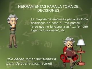 HERRAMIENTAS PARA LA TOMA DE DECISIONES La mayoría de empresas peruanas toma decisiones en base a: “me parece”,….,  “creo que no funcionaria así”,..., ”en otro lugar ha funcionado”, etc. ¡¡Se deben tomar decisiones a partir de buena información!! 