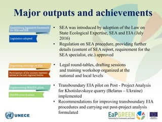 Major outputs and achievements
• SEA was introduced by adoption of the Law on
State Ecological Expertise, SEA and EIA (Jul...