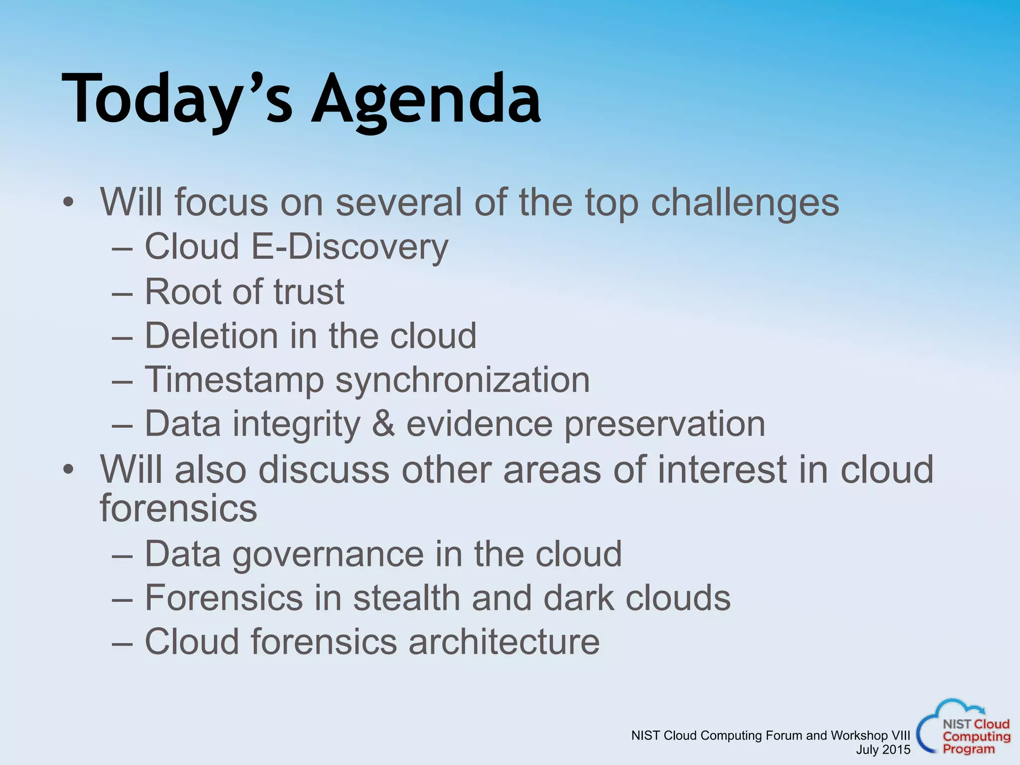 NIST Cloud Computing Forum and Workshop VIII
July 2015
Today’s Agenda
•  Will focus on several of the top challenges
–  Cloud E-Discovery
–  Root of trust
–  Deletion in the cloud
–  Timestamp synchronization
–  Data integrity & evidence preservation
•  Will also discuss other areas of interest in cloud
forensics
–  Data governance in the cloud
–  Forensics in stealth and dark clouds
–  Cloud forensics architecture
 