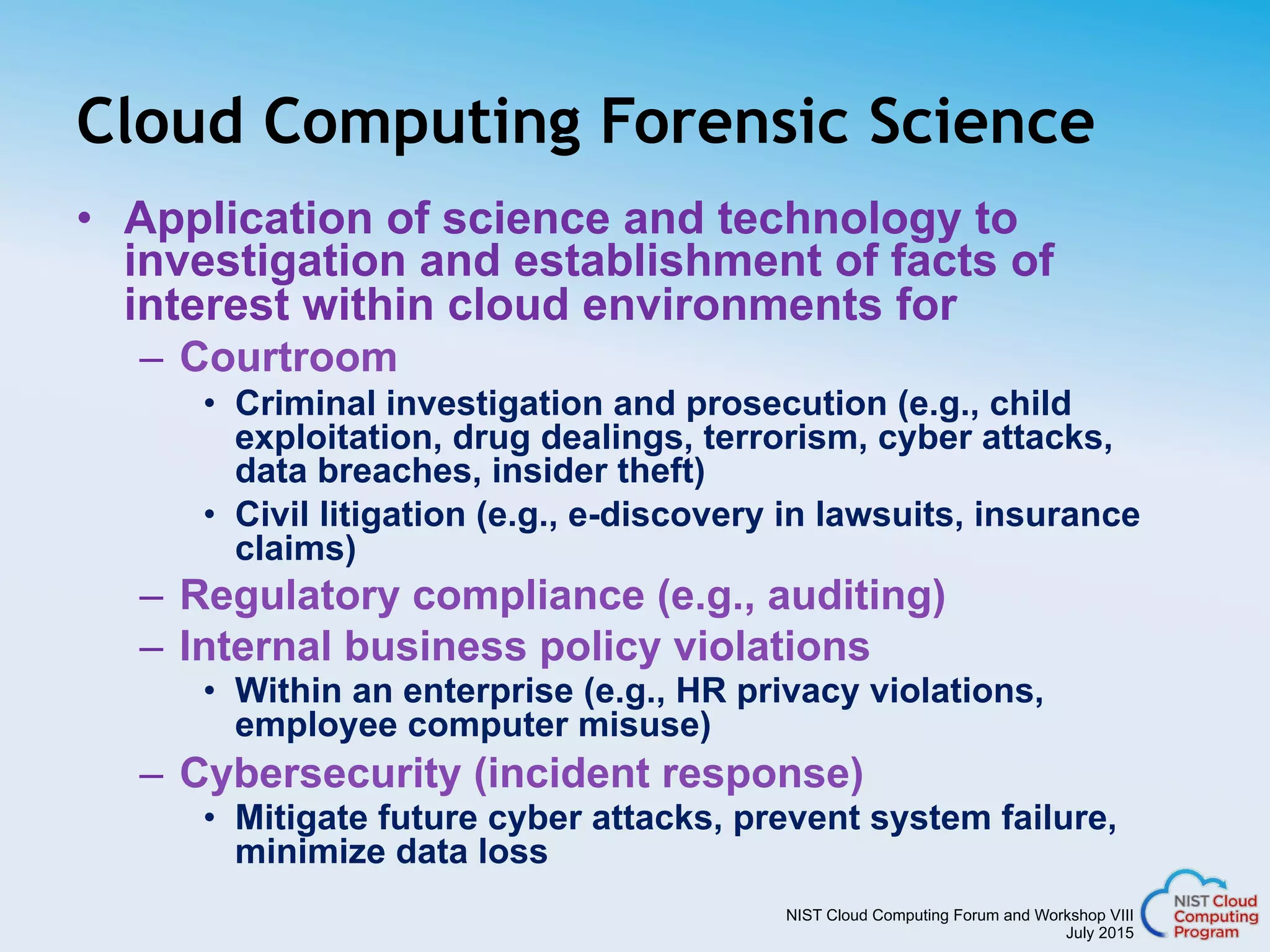 NIST Cloud Computing Forum and Workshop VIII
July 2015
Cloud Computing Forensic Science
•  Application of science and technology to
investigation and establishment of facts of
interest within cloud environments for
–  Courtroom
•  Criminal investigation and prosecution (e.g., child
exploitation, drug dealings, terrorism, cyber attacks,
data breaches, insider theft)
•  Civil litigation (e.g., e-discovery in lawsuits, insurance
claims)
–  Regulatory compliance (e.g., auditing)
–  Internal business policy violations
•  Within an enterprise (e.g., HR privacy violations,
employee computer misuse)
–  Cybersecurity (incident response)
•  Mitigate future cyber attacks, prevent system failure,
minimize data loss
 