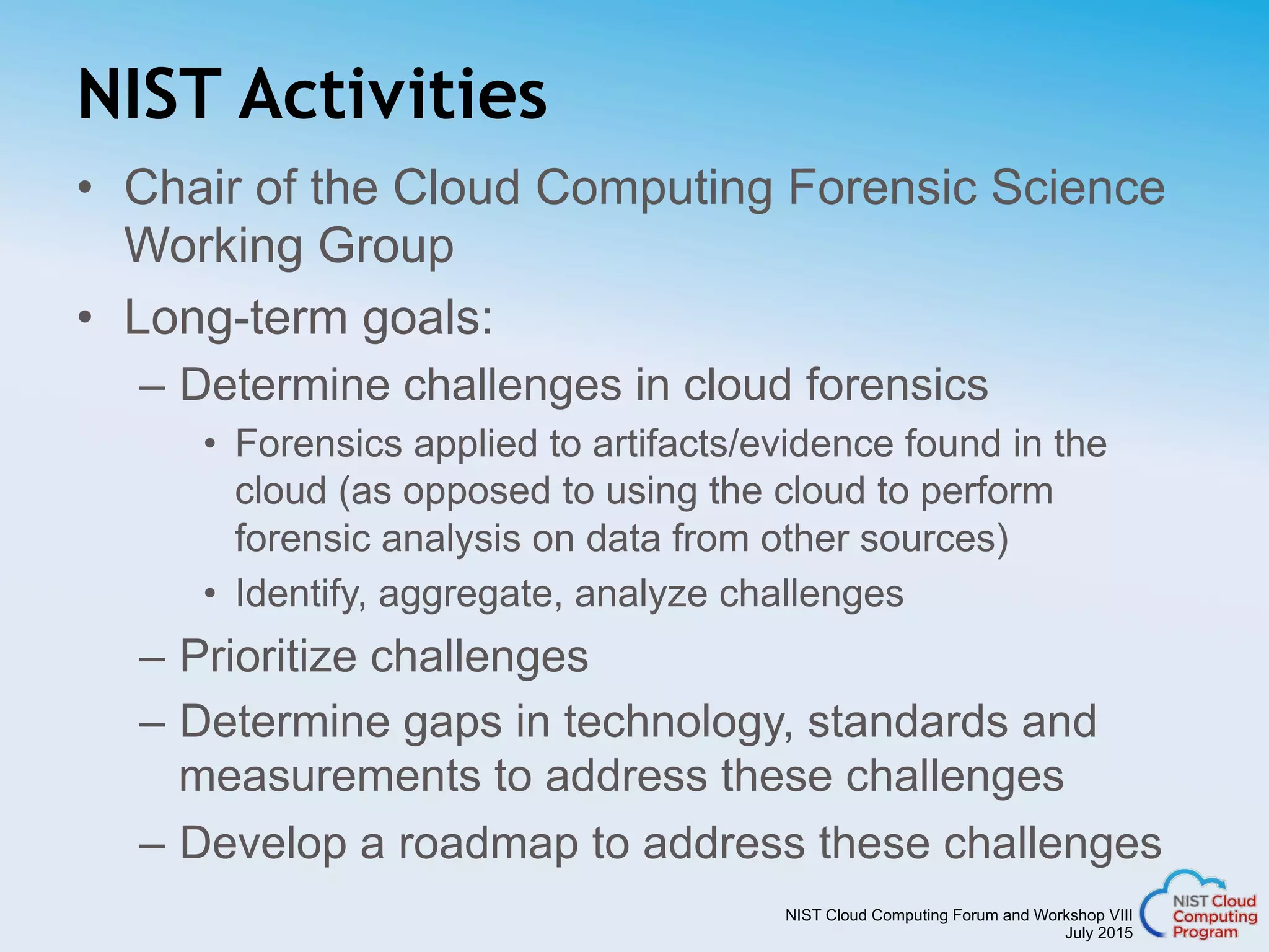 NIST Cloud Computing Forum and Workshop VIII
July 2015
NIST Activities
•  Chair of the Cloud Computing Forensic Science
Working Group
•  Long-term goals:
–  Determine challenges in cloud forensics
•  Forensics applied to artifacts/evidence found in the
cloud (as opposed to using the cloud to perform
forensic analysis on data from other sources)
•  Identify, aggregate, analyze challenges
–  Prioritize challenges
–  Determine gaps in technology, standards and
measurements to address these challenges
–  Develop a roadmap to address these challenges
 