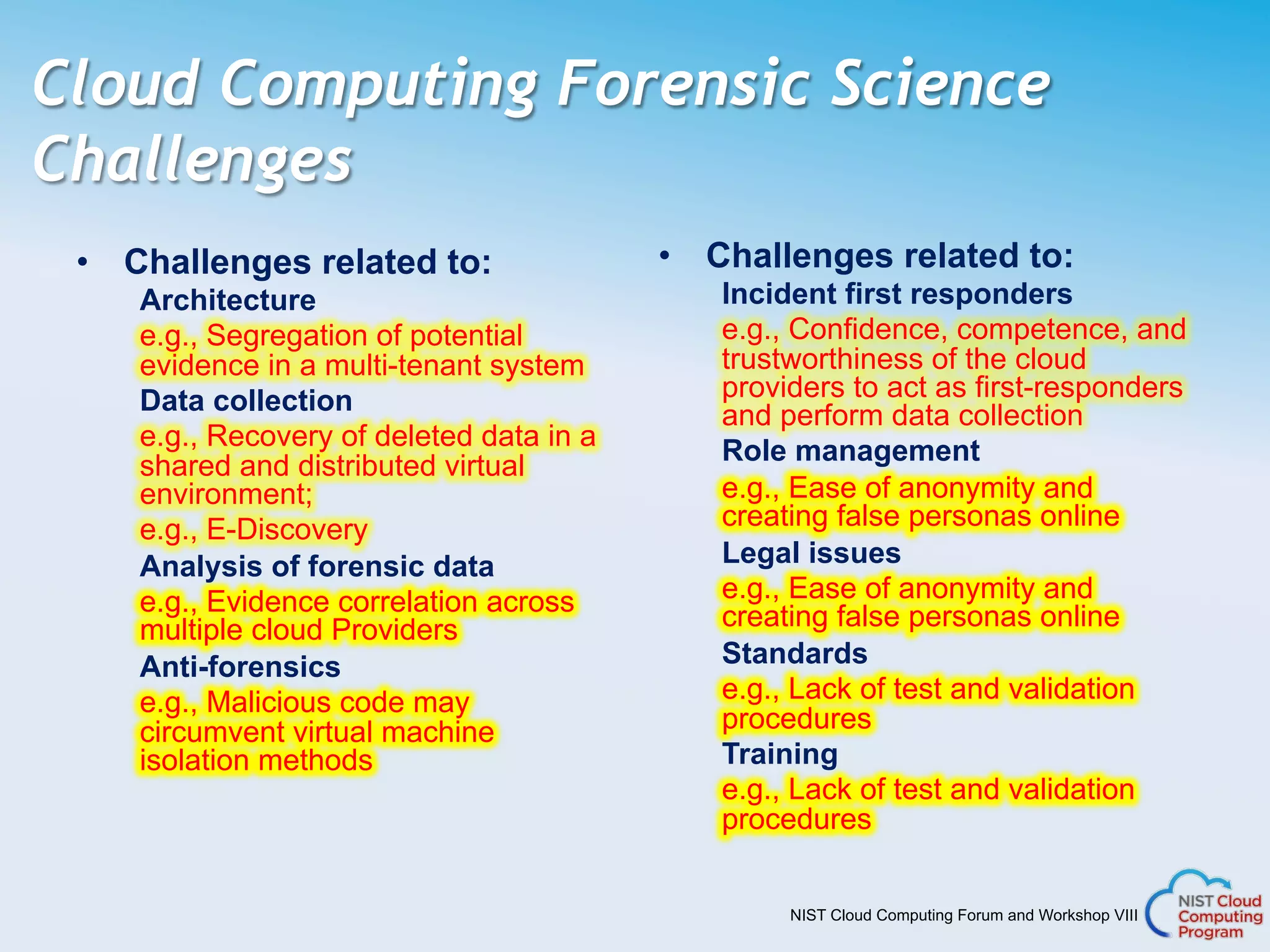 NIST Cloud Computing Forum and Workshop VIII
Cloud Computing Forensic Science
Challenges
•  Challenges related to:
Architecture
e.g., Segregation of potential
evidence in a multi-tenant system
Data collection
e.g., Recovery of deleted data in a
shared and distributed virtual
environment;
e.g., E-Discovery
Analysis of forensic data
e.g., Evidence correlation across
multiple cloud Providers
Anti-forensics
e.g., Malicious code may
circumvent virtual machine
isolation methods
•  Challenges related to:
Incident first responders
e.g., Confidence, competence, and
trustworthiness of the cloud
providers to act as first-responders
and perform data collection
Role management
e.g., Ease of anonymity and
creating false personas online
Legal issues
e.g., Ease of anonymity and
creating false personas online
Standards
e.g., Lack of test and validation
procedures
Training
e.g., Lack of test and validation
procedures
 