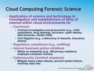 NIST Cloud Computing Forum and Workshop VIII
July 2015
Cloud Computing Forensic Science
•  Application of science and technology to
investigation and establishment of facts of
interest within cloud environments for
–  Courtroom
•  Criminal investigation and prosecution (e.g., child
exploitation, drug dealings, terrorism, cyber attacks,
data breaches, insider theft)
•  Civil litigation (e.g., e-discovery in lawsuits, insurance
claims)
–  Regulatory compliance (e.g., auditing)
–  Internal business policy violations
•  Within an enterprise (e.g., HR privacy violations,
employee computer misuse)
–  Cybersecurity (incident response)
•  Mitigate future cyber attacks, prevent system failure,
minimize data loss
 
