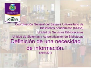 Coordinación General del Sistema Universitario de
                   Bibliotecas Académicas (SUBA)
                 Unidad de Servicios Bibliotecarios
Unidad de Sistemas y Automatización de Bibliotecas
Definición de una necesidad
       de información.
                   Enero 2012
 