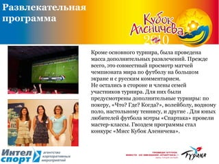 Кроме основного турнира, была проведена масса дополнительных развлечений. Прежде всего, это совместный просмотр матчей чемпионата мира по футболу на большом экране и с русским комментарием.  Не остались в стороне и члены семей участников турнира. Для них были предусмотрены дополнительные турниры: по покеру, «Что? Где? Когда?», волейболу, водному поло, настольному теннису, и другие . Для юных любителей футбола мэтры «Спартака» провели мастер-классы. Гвоздем программы стал конкурс «Мисс Кубок Аленичева».  Развлекательная программа 