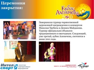 Завершился турнир торжественной церемонией награждения и концертом Николая Трубача и Дениса Майданова. Турнир официально объявлен традиционным и ежегодным. Следующий, уже третий, кубок Аленичева, состоится в июне 2011 года.  Церемония закрытия: 