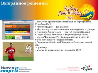 ».  Выбранное решение: Технология привлечения участников на мероприятие: Реклама в СМИ: «Русское радио» – 120 роликов «Радио спорт» – интерактивная  спецпередача о турнире с Дмитрием Аленичевым – 1 час+60 роликов(20 сек.)  Газета «Спорт Экспресс» – 8 страниц по 1/8 полос портал Чемпионат.Ру – баннеры 990х90 и 300х250  6  000 000  показов + видеоинтервью Официальный сайт «ФК Спартак» – банер на главной стр. –  3 месяца  а также 10 других интернет изданий и СМИ 
