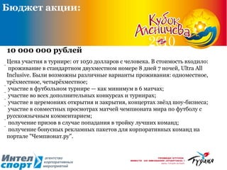 Бюджет акции: 10 000 000 рублей Цена участия в турнире: от 1050 долларов с человека. В стоимость входило:  проживание в стандартном двухместном номере 8 дней 7 ночей, Ultra All Inclusive. Были возможны различные варианты проживания: одноместное, трёхместное, четырёхместное;  участие в футбольном турнире — как минимум в 6 матчах;  участие во всех дополнительных конкурсах и турнирах;  участие в церемониях открытия и закрытия, концертах звёзд шоу-бизнеса;  участие в совместных просмотрах матчей чемпионата мира по футболу с русскоязычным комментарием;  получение призов в случае попадания в тройку лучших команд;  получение бонусных рекламных пакетов для корпоративных команд на портале "Чемпионат.ру".  