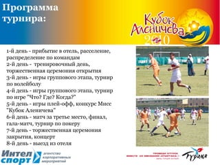 1-й  день - прибытие в отель, расселение, распределение по командам  2-й день -  тренировочный день, торжественная церемония открытия  3-й день - игры группового этапа, турнир по волейболу  4-й день - игры группового этапа, турнир по игре "Что? Где? Когда?"  5-й день - игры плей-офф, конкурс Мисс "Кубок Аленичева"  6-й день - матч за третье место, финал, гала-матч, турнир по покеру  7-й день - торжественная церемония закрытия, концерт  8-й день - выезд из отеля  Программа турнира: 