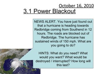 3.1 Power Blackout October 16, 2010 NEWS ALERT. You have just found out that a hurricane is heading towards Redbridge coming from Southend in 12 hours. The roads are blocked out of Redbridge. The hurricane has sustained winds of 150 mph. What are you going to do? HINTS: What do you need? What would you want? What would be destroyed / interrupted? How long will this last? 
