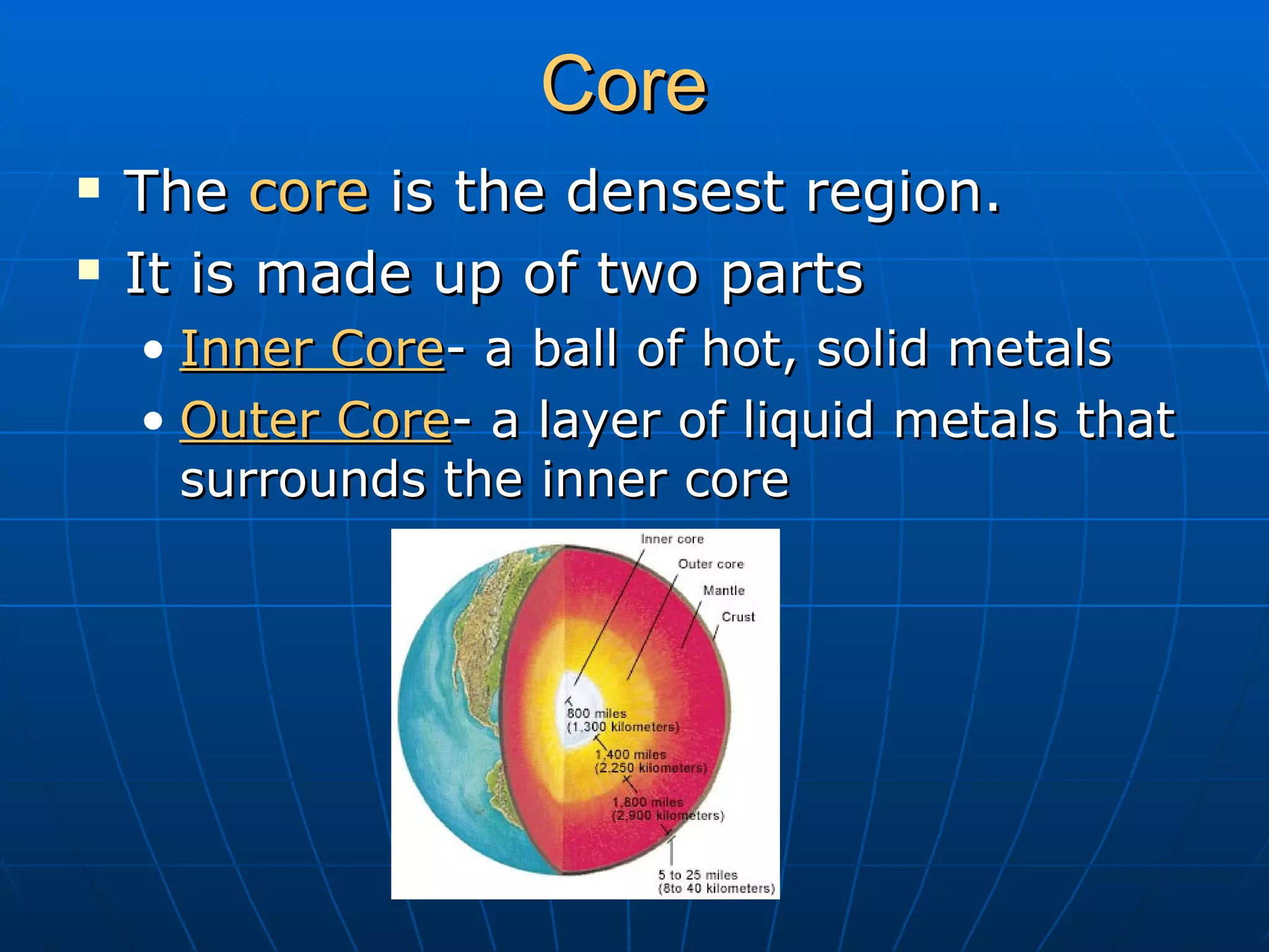Core The core is the densest region. It is made up of two parts Inner Core - a ball of hot, solid metals Outer Core - a layer of liquid metals that surrounds the inner core