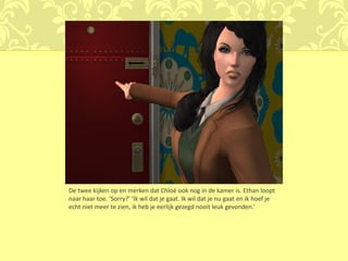 De twee kijken op en merken dat Chloé ook nog in de kamer is. Ethan loopt
naar haar toe. ‘Sorry?’ ‘Ik wil dat je gaat. Ik wil dat je nu gaat en ik hoef je
echt niet meer te zien, ik heb je eerlijk gezegd nooit leuk gevonden.’
 