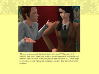 ‘Oh kom op schoonheid, dat kun je toch niet menen.’ ‘Ethan, spreek ik
simlish?’ ‘Nee maa-’ ‘Goed, dan heb je prima verstaan dat ik zei dat ik je niet
meer wil zien.’ Ze opent de deur en gebaart naar het plein. ‘Ga.’ Ethan loopt
naar buiten, en voor hij nog iets kan zeggen word de deur achter hem dicht
geslagen.
 
