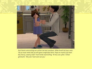 Avril komt voorzichtig van achter de kast vandaan. Mike knielt bij haar neer.
‘Als je maar weet dat je echt geen ongelukje bent. Papa en mama zijn heel
blij met je, weet je dat?’ Avril knikt voorzichtig. ‘Ik hou van jullie.’ Chloé
glimlacht. ‘Wij ook heel veel van jou.’
 