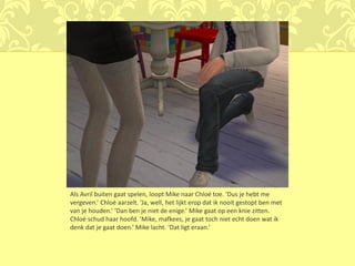 Als Avril buiten gaat spelen, loopt Mike naar Chloé toe. ‘Dus je hebt me
vergeven.’ Chloé aarzelt. ‘Ja, well, het lijkt erop dat ik nooit gestopt ben met
van je houden.’ ‘Dan ben je niet de enige.’ Mike gaat op een knie zitten.
Chloé schud haar hoofd. ‘Mike, mafkees, je gaat toch niet echt doen wat ik
denk dat je gaat doen.’ Mike lacht. ‘Dat ligt eraan.’
 