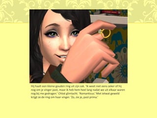 Hij haalt een kleine gouden ring uit zijn zak. ‘Ik weet niet eens zeker of hij
nog om je vinger past, maar ik heb hem heel lang nadat we uit elkaar waren
nog bij me gedragen.’ Chloé glimlacht. ‘Romanticus.’ Met ietwat geweld
krijgt ze de ring om haar vinger. ‘Zo, zie je, past prima.’
 