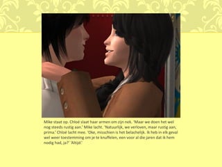 Mike staat op. Chloé slaat haar armen om zijn nek. ‘Maar we doen het wel
nog steeds rustig aan.’ Mike lacht. ‘Natuurlijk, we verloven, maar rustig aan,
prima.’ Chloé lacht mee. ‘Oke, misschien is het belachelijk. Ik heb in elk geval
wel weer toestemming om je te knuffelen, een voor al die jaren dat ik hem
nodig had, ja?’ ‘Altijd.’
 