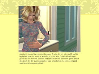 Jess komt voorzichtig overeind. Zwanger. Ze wist dat het uiteindelijk wel de
bedoeling ging zijn, maar ze wist niet of ze het kon. Ze had zichzelf nooit
gezien als een moeder. Ze wilde niet zomaar iemand een leven geven en dat
dan bleek dat dat leven waardeloos was, omdat diens moeder nooit goed
voor hem of haar gezorgd had.
 