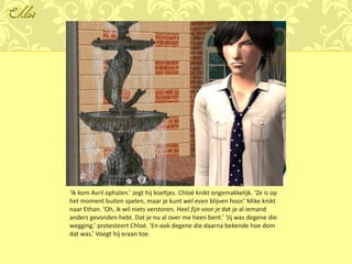 Chloé




        ‘Ik kom Avril ophalen.’ zegt hij koeltjes. Chloé knikt ongemakkelijk. ‘Ze is op
        het moment buiten spelen, maar je kunt wel even blijven hoor.’ Mike knikt
        naar Ethan. ‘Oh, ik wil niets verstoren. Heel fijn voor je dat je al iemand
        anders gevonden hebt. Dat je nu al over me heen bent.’ ‘Jij was degene die
        wegging.’ protesteert Chloé. ‘En ook degene die daarna bekende hoe dom
        dat was.’ Voegt hij eraan toe.
 