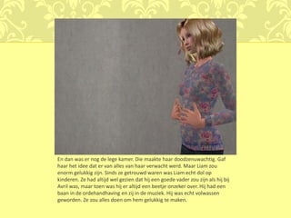 En dan was er nog de lege kamer. Die maakte haar doodzenuwachtig. Gaf
haar het idee dat er van alles van haar verwacht werd. Maar Liam zou
enorm gelukkig zijn. Sinds ze getrouwd waren was Liam echt dol op
kinderen. Ze had altijd wel gezien dat hij een goede vader zou zijn als hij bij
Avril was, maar toen was hij er altijd een beetje onzeker over. Hij had een
baan in de ordehandhaving en zij in de muziek. Hij was echt volwassen
geworden. Ze zou alles doen om hem gelukkig te maken.
 