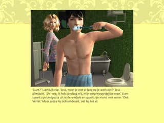 ‘Liam?’ Liam kijkt op. ‘Jess, moet je niet al lang op je werk zijn?’ Jess
glimlacht. ‘Eh- nee, ik heb vandaag vrij, mijn verantwoordelijke man.’ Liam
spoelt zijn tandpasta uit in de wasbak en spoelt zijn mond met water. ‘Oké.
Vertel.’ Maar zodra hij zich omdraait, ziet hij het al.
 